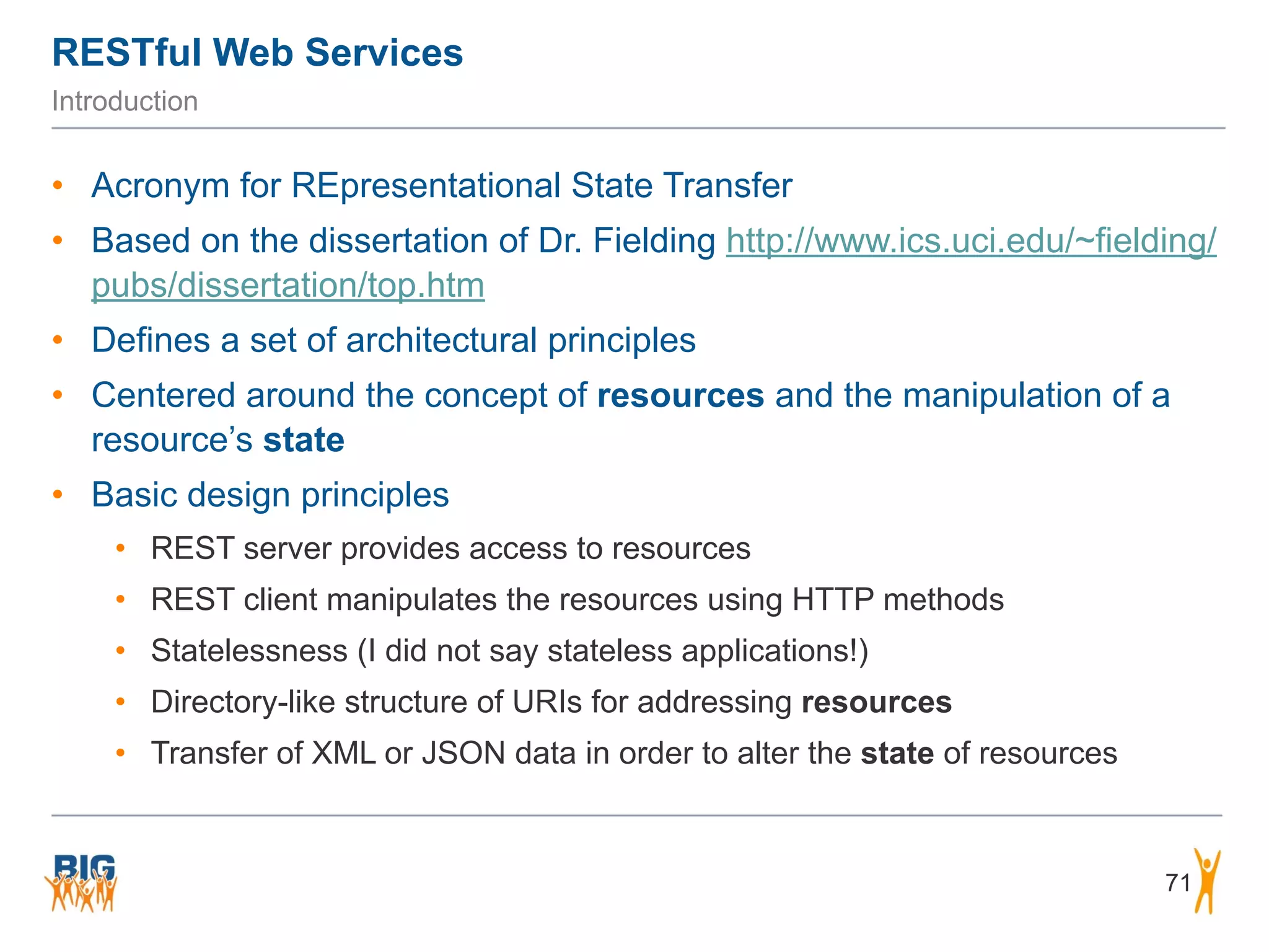 RESTful Web Services
71
Introduction
• Acronym for REpresentational State Transfer
• Based on the dissertation of Dr. Fielding http://www.ics.uci.edu/~fielding/
pubs/dissertation/top.htm
• Defines a set of architectural principles
• Centered around the concept of resources and the manipulation of a
resource’s state
• Basic design principles
• REST server provides access to resources
• REST client manipulates the resources using HTTP methods
• Statelessness (I did not say stateless applications!)
• Directory-like structure of URIs for addressing resources
• Transfer of XML or JSON data in order to alter the state of resources
 