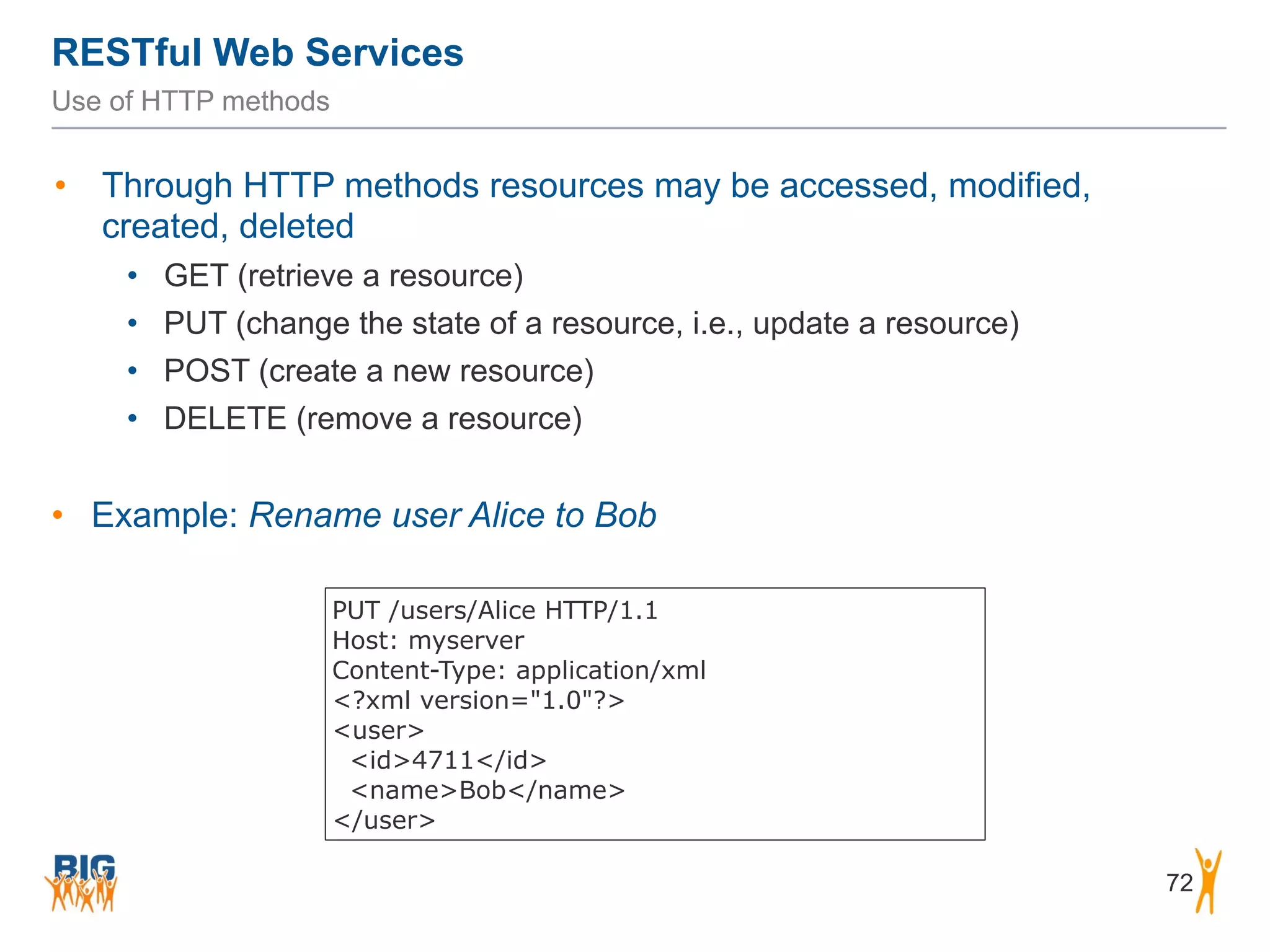 RESTful Web Services
72
Use of HTTP methods
• Through HTTP methods resources may be accessed, modified,
created, deleted
• GET (retrieve a resource)
• PUT (change the state of a resource, i.e., update a resource)
• POST (create a new resource)
• DELETE (remove a resource)
• Example: Rename user Alice to Bob
PUT /users/Alice HTTP/1.1
Host: myserver
Content-Type: application/xml
<?xml version="1.0"?>
<user>
<id>4711</id>
<name>Bob</name>
</user>
 