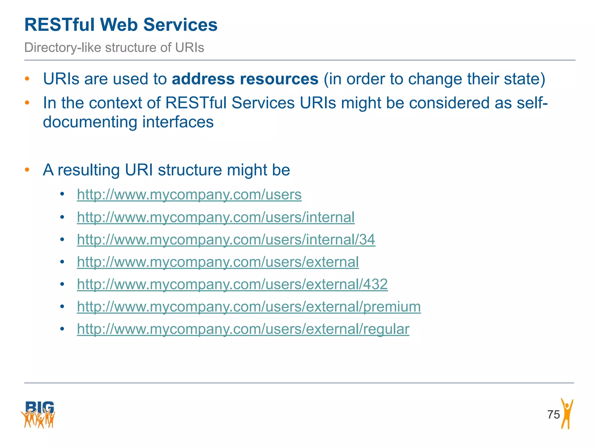 RESTful Web Services
75
Directory-like structure of URIs
• URIs are used to address resources (in order to change their state)
• In the context of RESTful Services URIs might be considered as self-
documenting interfaces
• A resulting URI structure might be
• http://www.mycompany.com/users
• http://www.mycompany.com/users/internal
• http://www.mycompany.com/users/internal/34
• http://www.mycompany.com/users/external
• http://www.mycompany.com/users/external/432
• http://www.mycompany.com/users/external/premium
• http://www.mycompany.com/users/external/regular
 