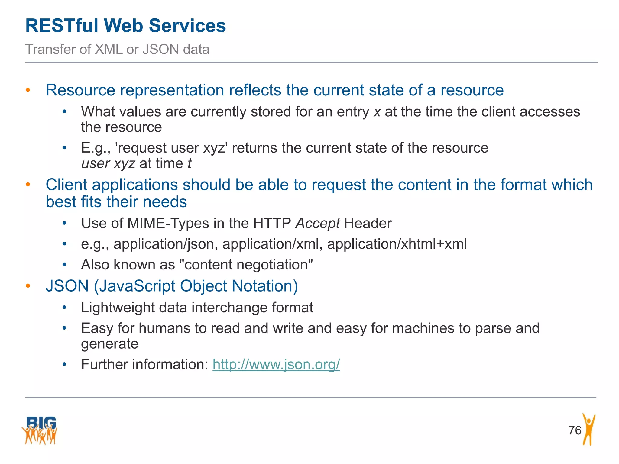 RESTful Web Services
76
Transfer of XML or JSON data
• Resource representation reflects the current state of a resource
• What values are currently stored for an entry x at the time the client accesses
the resource
• E.g., 'request user xyz' returns the current state of the resource  
user xyz at time t
• Client applications should be able to request the content in the format which
best fits their needs
• Use of MIME-Types in the HTTP Accept Header
• e.g., application/json, application/xml, application/xhtml+xml
• Also known as "content negotiation"
• JSON (JavaScript Object Notation)
• Lightweight data interchange format
• Easy for humans to read and write and easy for machines to parse and
generate
• Further information: http://www.json.org/
 