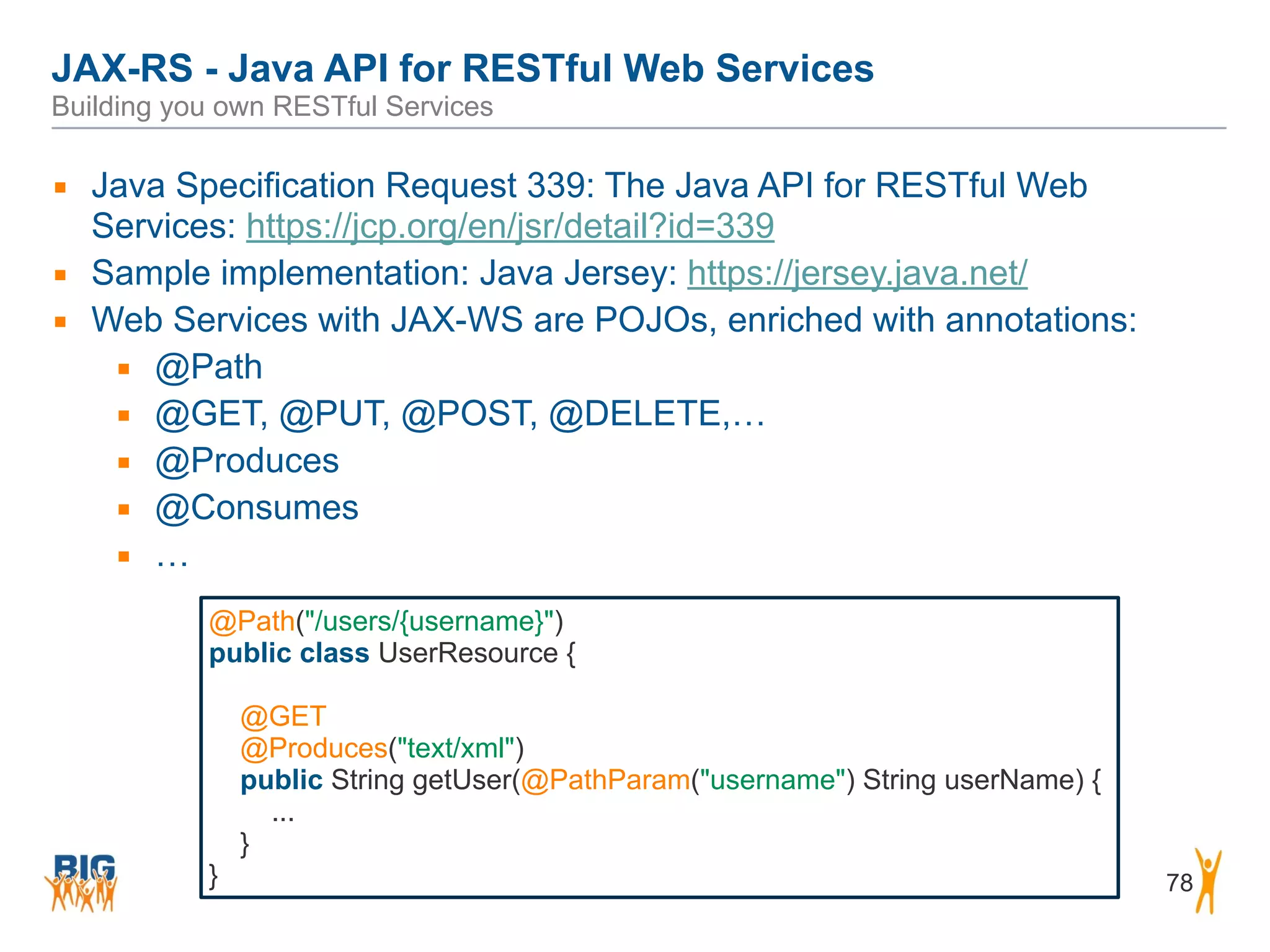 JAX-RS - Java API for RESTful Web Services 
Building you own RESTful Services
78
▪ Java Specification Request 339: The Java API for RESTful Web
Services: https://jcp.org/en/jsr/detail?id=339
▪ Sample implementation: Java Jersey: https://jersey.java.net/
▪ Web Services with JAX-WS are POJOs, enriched with annotations:
▪ @Path
▪ @GET, @PUT, @POST, @DELETE,…
▪ @Produces
▪ @Consumes
▪ …
@Path("/users/{username}")
public class UserResource {
@GET
@Produces("text/xml")
public String getUser(@PathParam("username") String userName) {
...
}
}
 