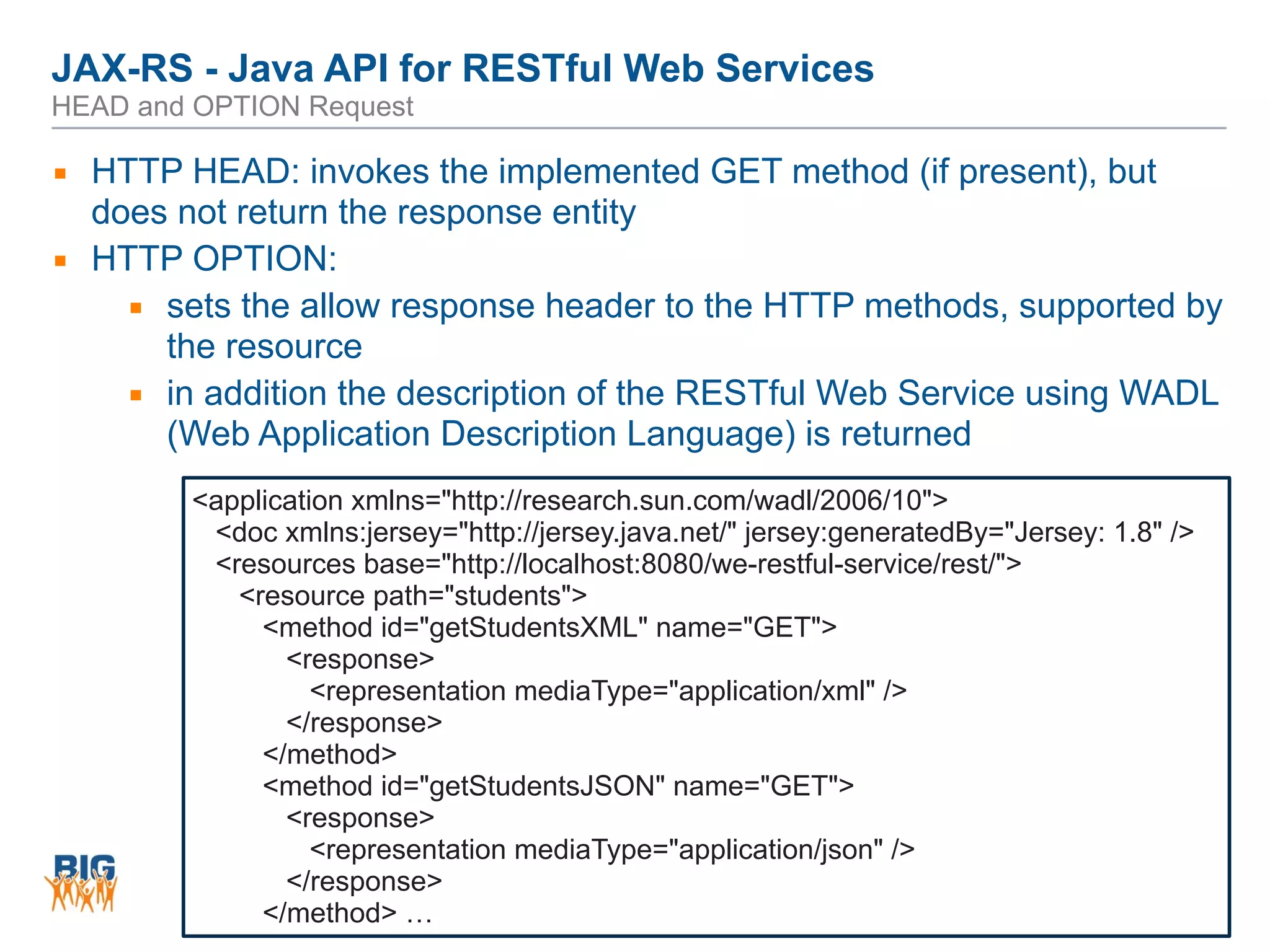 JAX-RS - Java API for RESTful Web Services 
HEAD and OPTION Request
79
▪ HTTP HEAD: invokes the implemented GET method (if present), but
does not return the response entity
▪ HTTP OPTION:
▪ sets the allow response header to the HTTP methods, supported by
the resource
▪ in addition the description of the RESTful Web Service using WADL
(Web Application Description Language) is returned
<application xmlns="http://research.sun.com/wadl/2006/10">
<doc xmlns:jersey="http://jersey.java.net/" jersey:generatedBy="Jersey: 1.8" />
<resources base="http://localhost:8080/we-restful-service/rest/">
<resource path="students">
<method id="getStudentsXML" name="GET">
<response>
<representation mediaType="application/xml" />
</response>
</method>
<method id="getStudentsJSON" name="GET">
<response>
<representation mediaType="application/json" />
</response>
</method> …
 