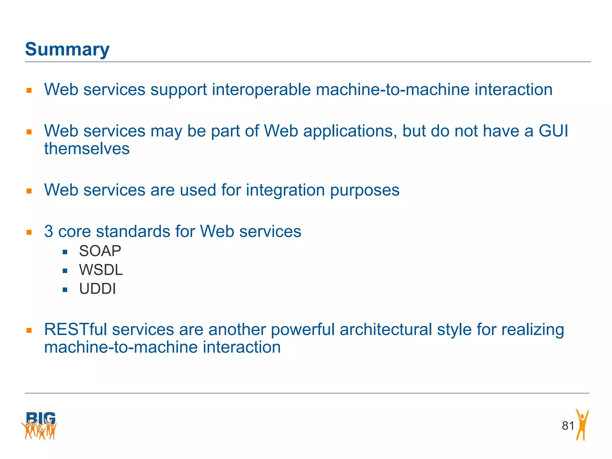 Summary
▪ Web services support interoperable machine-to-machine interaction
▪ Web services may be part of Web applications, but do not have a GUI
themselves
▪ Web services are used for integration purposes
▪ 3 core standards for Web services
▪ SOAP
▪ WSDL
▪ UDDI
▪ RESTful services are another powerful architectural style for realizing
machine-to-machine interaction
81
 