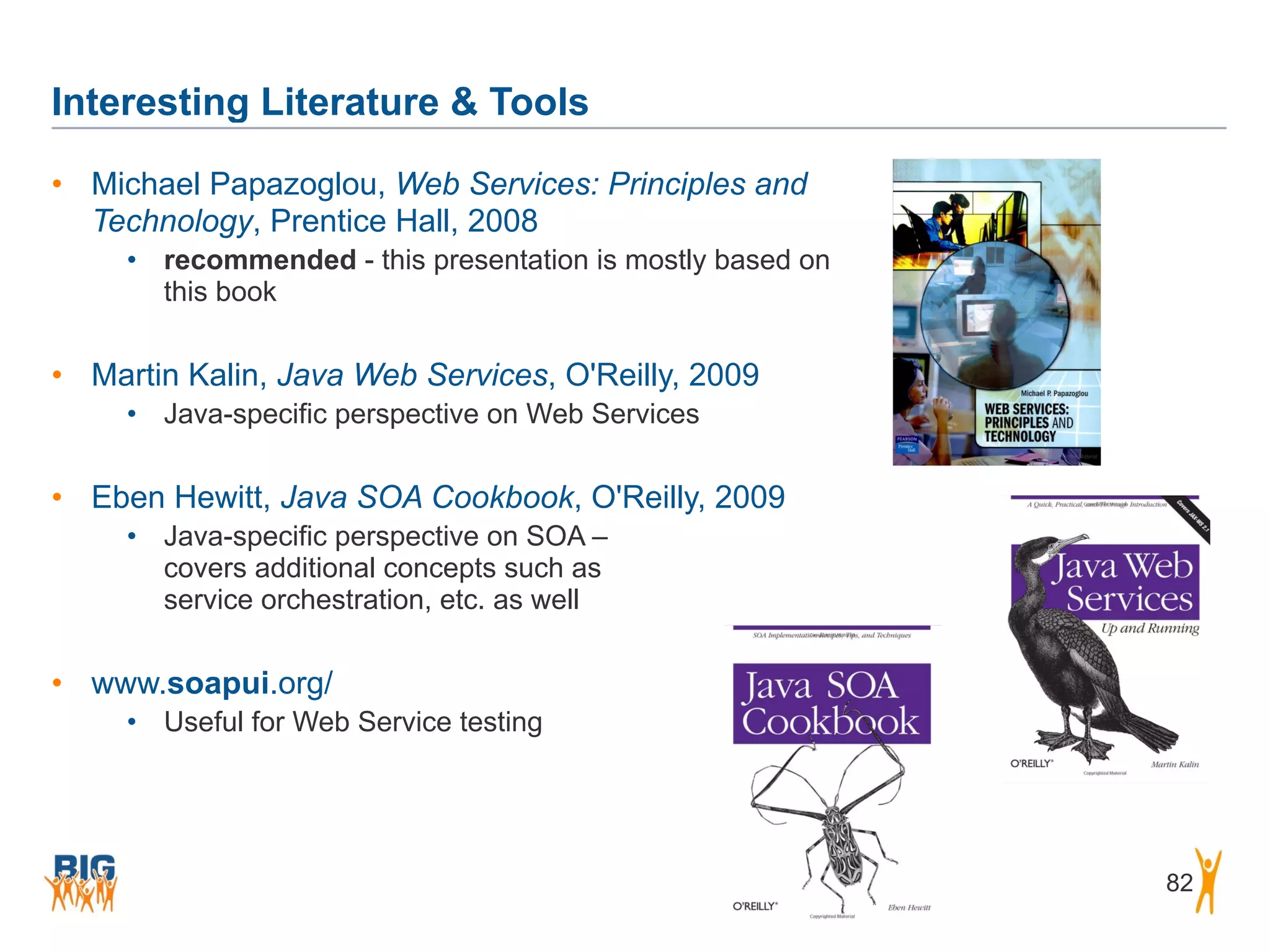 Interesting Literature & Tools
82
• Michael Papazoglou, Web Services: Principles and
Technology, Prentice Hall, 2008
• recommended - this presentation is mostly based on
this book
• Martin Kalin, Java Web Services, O'Reilly, 2009
• Java-specific perspective on Web Services
• Eben Hewitt, Java SOA Cookbook, O'Reilly, 2009
• Java-specific perspective on SOA –  
covers additional concepts such as  
service orchestration, etc. as well
• www.soapui.org/
• Useful for Web Service testing
 