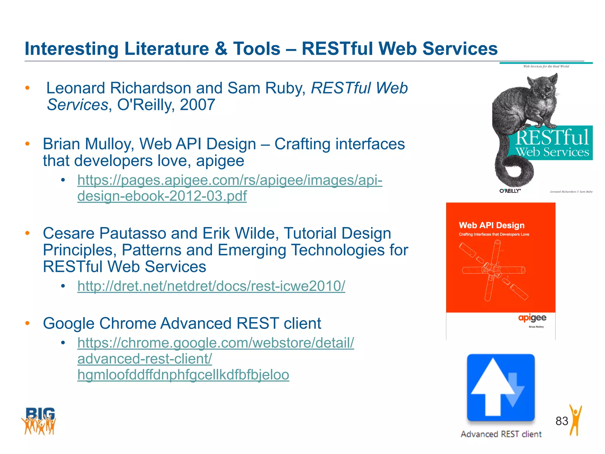 Interesting Literature & Tools – RESTful Web Services
83
• Leonard Richardson and Sam Ruby, RESTful Web
Services, O'Reilly, 2007
• Brian Mulloy, Web API Design – Crafting interfaces
that developers love, apigee
• https://pages.apigee.com/rs/apigee/images/api-
design-ebook-2012-03.pdf
• Cesare Pautasso and Erik Wilde, Tutorial Design
Principles, Patterns and Emerging Technologies for
RESTful Web Services
• http://dret.net/netdret/docs/rest-icwe2010/
• Google Chrome Advanced REST client
• https://chrome.google.com/webstore/detail/
advanced-rest-client/
hgmloofddffdnphfgcellkdfbfbjeloo
 