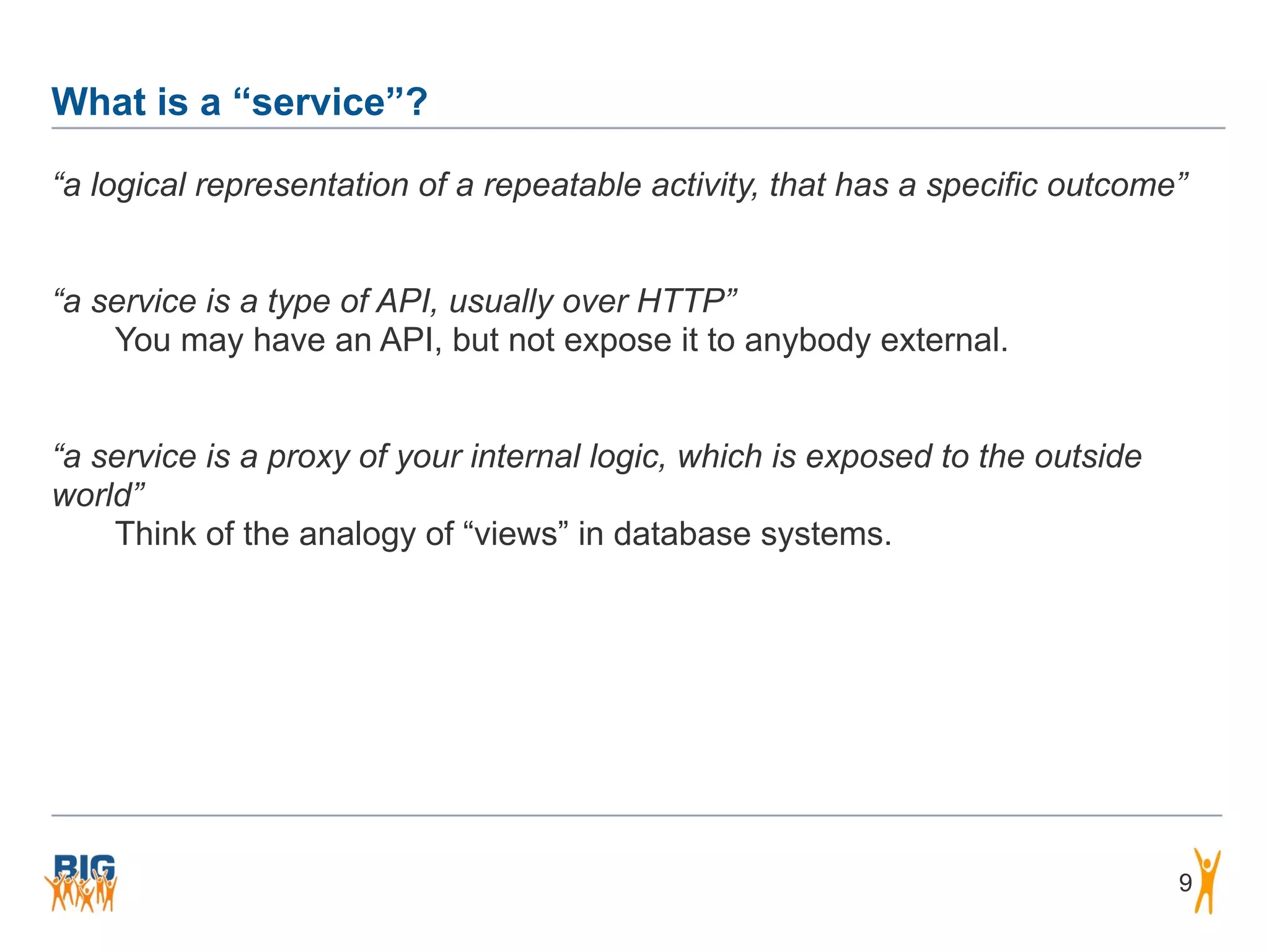What is a “service”?
9
“a logical representation of a repeatable activity, that has a specific outcome”
“a service is a type of API, usually over HTTP”
You may have an API, but not expose it to anybody external.
“a service is a proxy of your internal logic, which is exposed to the outside
world”
Think of the analogy of “views” in database systems.
 