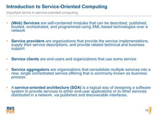Introduction to Service-Oriented Computing
10
Important terms in service-oriented computing
• (Web) Services are self-contained modules that can be described, published,
located, orchestrated, and programmed using XML-based technologies over a
network
• Service providers are organizations that provide the service implementations,
supply their service descriptions, and provide related technical and business
support
• Service clients are end-users and organizations that use some service
• Service aggregators are organizations that consolidate multiple services into a
new, single orchestrated service offering that is commonly known as business
process.
• A service-oriented architecture (SOA) is a logical way of designing a software
system to provide services to either end-user applications or to other services
distributed in a network, via published and discoverable interfaces.
 