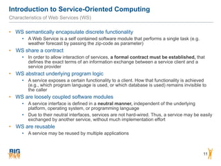 Introduction to Service-Oriented Computing
11
Characteristics of Web Services (WS)
• WS semantically encapsulate discrete functionality
• A Web Service is a self contained software module that performs a single task (e.g.
weather forecast by passing the zip-code as parameter)
• WS share a contract
• In order to allow interaction of services, a formal contract must be established, that
defines the exact terms of an information exchange between a service client and a
service provider
• WS abstract underlying program logic
• A service exposes a certain functionality to a client. How that functionality is achieved
(e.g., which program language is used, or which database is used) remains invisible to
the caller
• WS are loosely coupled software modules
• A service interface is defined in a neutral manner, independent of the underlying
platform, operating system, or programming language
• Due to their neutral interfaces, services are not hard-wired. Thus, a service may be easily
exchanged by another service, without much implementation effort
• WS are reusable
• A service may be reused by multiple applications
 
