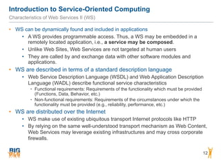 Introduction to Service-Oriented Computing
12
Characteristics of Web Services II (WS)
• WS can be dynamically found and included in applications
• A WS provides programmable access. Thus, a WS may be embedded in a
remotely located application, i.e., a service may be composed.
• Unlike Web Sites, Web Services are not targeted at human users
• They are called by and exchange data with other software modules and
applications.
• WS are described in terms of a standard description language
• Web Service Description Language (WSDL) and Web Application Description
Language (WADL) describe functional service characteristics
• Functional requirements: Requirements of the functionality which must be provided
(Functions, Data, Behavior, etc.)
• Non-functional requirements: Requirements of the circumstances under which the
functionality must be provided (e.g., reliability, performance, etc.)
• WS are distributed over the Internet
• WS make use of existing ubiquitous transport Internet protocols like HTTP
• By relying on the same well-understood transport mechanism as Web Content,
Web Services may leverage existing infrastructures and may cross corporate
firewalls.
 