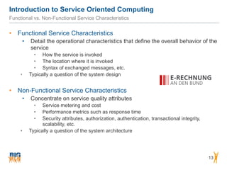 Introduction to Service Oriented Computing
13
Functional vs. Non-Functional Service Characteristics
• Functional Service Characteristics
• Detail the operational characteristics that define the overall behavior of the
service
• How the service is invoked
• The location where it is invoked
• Syntax of exchanged messages, etc.
• Typically a question of the system design
• Non-Functional Service Characteristics
• Concentrate on service quality attributes
• Service metering and cost
• Performance metrics such as response time
• Security attributes, authorization, authentication, transactional integrity,
scalability, etc.
• Typically a question of the system architecture
 