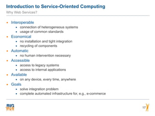 Introduction to Service-Oriented Computing
Why Web Services?
▪ Interoperable
▪ connection of heterogeneous systems
▪ usage of common standards
▪ Economical
▪ no installation and tight integration
▪ recycling of components
▪ Automatic
▪ no human intervention necessary
▪ Accessible
▪ access to legacy systems
▪ access to internal applications
▪ Available
▪ on any device, every time, anywhere
▪ Goals
▪ solve integration problem
▪ complete automated infrastructure for, e.g., e-commerce
17
 