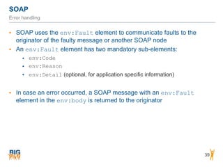 SOAP
39
Error handling
• SOAP uses the env:Fault element to communicate faults to the
originator of the faulty message or another SOAP node
• An env:Fault element has two mandatory sub-elements:
• env:Code
• env:Reason
• env:Detail (optional, for application specific information)
• In case an error occurred, a SOAP message with an env:Fault
element in the env:body is returned to the originator
 