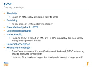 SOAP
41
Summary: Advantages
• Simplicity
• Based on XML, highly structured, easy to parse
• Portability
• no dependency on the underlying platform
• Firewall-friendly due to HTTP
• Use of open standards
• Interoperability
• Because SOAP is based on XML and HTTP it is possibly the most widely
interoperable protocol to date
• Universal acceptance
• Resilience to changes
• Even if new versions of the specification are introduced, SOAP nodes may
provide backward compatibility
• However, if the service changes, the service clients must change as well!
 