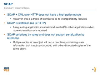 SOAP
42
Summary: Disadvantages
• SOAP + XML over HTTP does not have a high-performance
• However, this is a trade-off compared to its interoperability features
• SOAP is stateless (as is HTTP)
• A requesting application must reintroduce itself to other applications when
more connections are required
• SOAP serializes by value and does not support serialization by
reference
• Multiple copies of an object will occur over time, containing state
information that is not synchronized with other dislocated copies of the
same object
 