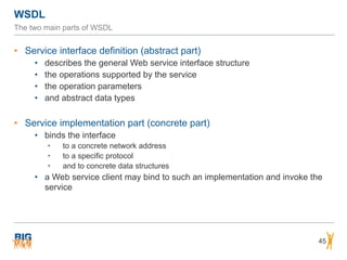 WSDL
45
The two main parts of WSDL
• Service interface definition (abstract part)
• describes the general Web service interface structure
• the operations supported by the service
• the operation parameters
• and abstract data types
• Service implementation part (concrete part)
• binds the interface
• to a concrete network address
• to a specific protocol
• and to concrete data structures
• a Web service client may bind to such an implementation and invoke the
service
 