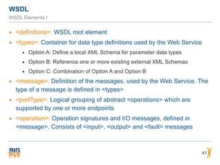 WSDL
WSDL Elements I
▪ <definitions>: WSDL root element
▪ <types>: Container for data type definitions used by the Web Service
▪ Option A: Define a local XML Schema for parameter data types
▪ Option B: Reference one or more existing external XML Schemas
▪ Option C: Combination of Option A and Option B
▪ <message>: Definition of the messages, used by the Web Service. The
type of a message is defined in <types>
▪ <portType>: Logical grouping of abstract <operations> which are
supported by one or more endpoints
▪ <operation>: Operation signatures and I/O messages, defined in
<message>. Consists of <input>, <output> and <fault> messages
47
 