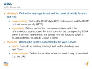 WSDL
WSDL Elements II
▪ <binding>: Define the message format and the protocol details for each
port type
▪ <soap:binding>: Defines the SOAP style (RPC or document) and the SOAP
protocol to use (usually HTTP)
▪ <operation>: Defines each of the concrete operations, which the
referenced port type exposes. For each operation the corresponding SOAP
action is defined. Furthermore, it is defined how the input and output is
encoded (literal or encoded). Default is literal.
▪ <service>: Defines the <port>s supported by the Web Service.
▪ <port>: Refers to an existing <binding> and via the <binding> to a
<portType>
▪ <soap:address>: Defines the location, where the service may be accessed.
(i.e., the URL)
48
 