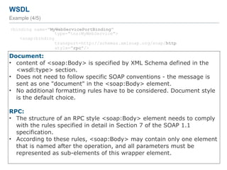 WSDL
Example (4/5)
<binding name="MyWebServicePortBinding"
type="tns:MyWebService">
<soap:binding
transport=http://schemas.xmlsoap.org/soap/http
style="rpc"/>
<operation name="addInt">
<soap:operation soapAction="http://localhost:8080/addInteger"/>
<input>
<soap:body use="literal"
namespace="http://endpoint.myws/"/>
</input>
<output>
<soap:body use="literal"
namespace="http://endpoint.myws/"/>
</output>
</operation>
<operation name="greet">
…
</operation>
</binding>
54
Document:
• content of <soap:Body> is specified by XML Schema defined in the
<wsdl:type> section.
• Does not need to follow specific SOAP conventions - the message is
sent as one "document" in the <soap:Body> element.
• No additional formatting rules have to be considered. Document style
is the default choice.
RPC:
• The structure of an RPC style <soap:Body> element needs to comply
with the rules specified in detail in Section 7 of the SOAP 1.1
specification.
• According to these rules, <soap:Body> may contain only one element
that is named after the operation, and all parameters must be
represented as sub-elements of this wrapper element.
 