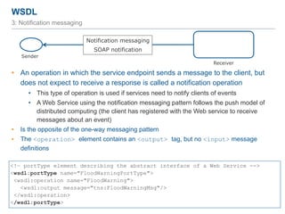 WSDL
59
3: Notification messaging
• An operation in which the service endpoint sends a message to the client, but
does not expect to receive a response is called a notification operation
• This type of operation is used if services need to notify clients of events
• A Web Service using the notification messaging pattern follows the push model of
distributed computing (the client has registered with the Web service to receive
messages about an event)
• Is the opposite of the one-way messaging pattern
• The <operation> element contains an <output> tag, but no <input> message
definitions
<!– portType element describing the abstract interface of a Web Service -->
<wsdl:portType name="FloodWarningPortType">
<wsdl:operation name="FloodWarning">
<wsdl:output message="tns:FloodWarningMsg"/>
</wsdl:operation>
</wsdl:portType>
Sender
Receiver
Notification messaging
SOAP notification
 