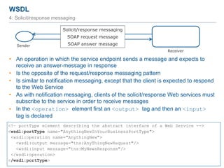 WSDL
60
4: Solicit/response messaging
• An operation in which the service endpoint sends a message and expects to
receive an answer-message in response
• Is the opposite of the request/response messaging pattern
• Is similar to notification messaging, except that the client is expected to respond
to the Web Service
• As with notification messaging, clients of the solicit/response Web services must
subscribe to the service in order to receive messages
• In the <operation> element first an <output> tag and then an <input>
tag is declared
<!– portType element describing the abstract interface of a Web Service -->
<wsdl:portType name="AnythingNewInYourBusinessPortType">
<wsdl:operation name="AnythingNew">
<wsdl:output message="tns:AnyThingNewRequest"/>
<wsdl:input message="tns:MyNewsResponse"/>
</wsdl:operation>
</wsdl:portType>
Sender
Receiver
Solicit/response messaging
SOAP request message
SOAP answer message
 