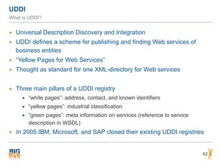 UDDI
What is UDDI?
▪ Universal Description Discovery and Integration
▪ UDDI defines a scheme for publishing and finding Web services of
business entities
▪ “Yellow Pages for Web Services”
▪ Thought as standard for one XML-directory for Web services
▪ Three main pillars of a UDDI registry
▪ “white pages”: address, contact, and known identifiers
▪ “yellow pages”: industrial classification
▪ “green pages”: meta information on services (reference to service
description in WSDL)
▪ In 2005 IBM, Microsoft, and SAP closed their existing UDDI registries
62
 