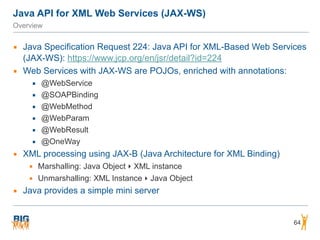Java API for XML Web Services (JAX-WS)
Overview
▪ Java Specification Request 224: Java API for XML-Based Web Services
(JAX-WS): https://www.jcp.org/en/jsr/detail?id=224
▪ Web Services with JAX-WS are POJOs, enriched with annotations:
▪ @WebService
▪ @SOAPBinding
▪ @WebMethod
▪ @WebParam
▪ @WebResult
▪ @OneWay
▪ XML processing using JAX-B (Java Architecture for XML Binding)
▪ Marshalling: Java Object ‣ XML instance
▪ Unmarshalling: XML Instance ‣ Java Object
▪ Java provides a simple mini server
64
 
