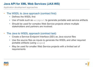 Java API for XML Web Services (JAX-WS)
65
Application development approaches
• The WSDL to Java approach (contract first)
• Defines the WSDL first
• Use of tools such as wsimport to generate portable web service artifacts
• Should be used for complex Web Service projects where multiple
stakeholders and partners are involved.
• The Java to WSDL approach (contract last)
• Create a Service Endpoint Interface (SEI) as Java source files
• Use the source files as inputs to generate the WSDL and other required
portable artifacts (using wsgen)
• May be used for smaller Web Service projects with a limited set of
requirements
 