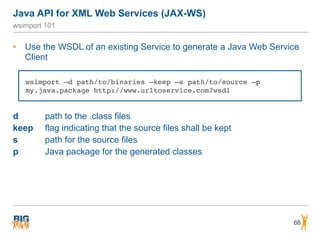 Java API for XML Web Services (JAX-WS)
66
wsimport 101
• Use the WSDL of an existing Service to generate a Java Web Service
Client
d path to the .class files
keep flag indicating that the source files shall be kept
s path for the source files
p Java package for the generated classes
wsimport –d path/to/binaries –keep –s path/to/source –p
my.java.package http://www.urltoservice.com?wsdl
 