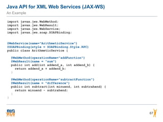 Java API for XML Web Services (JAX-WS)
An Example
67
import javax.jws.WebMethod;
import javax.jws.WebResult;
import javax.jws.WebService;
import javax.jws.soap.SOAPBinding;
@WebService(name="ArithmeticService")
@SOAPBinding(style = SOAPBinding.Style.RPC)
public class ArithmeticService {
@WebMethod(operationName="addFunction")
@WebResult(name = "sum")
public int add(int addend_a, int addend_b) {
return addend_a + addend_b;
}
@WebMethod(operationName="subtractFunction")
@WebResult(name = "difference")
public int subtract(int minuend, int subtrahend) {
return minuend - subtrahend;
}
}
 