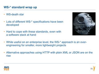 WS-* standard wrap up
• WS-death star
• Lots of different WS-* specifications have been  
developed 
• Hard to cope with these standards, even with 
a software stack at hand
• While useful on an enterprise level, the WS-* approach is an over-
engineering for smaller, more lightweight projects
• Alternative approaches using HTTP with plain XML or JSON are on the
rise
70
 