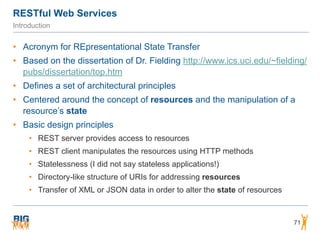 RESTful Web Services
71
Introduction
• Acronym for REpresentational State Transfer
• Based on the dissertation of Dr. Fielding http://www.ics.uci.edu/~fielding/
pubs/dissertation/top.htm
• Defines a set of architectural principles
• Centered around the concept of resources and the manipulation of a
resource’s state
• Basic design principles
• REST server provides access to resources
• REST client manipulates the resources using HTTP methods
• Statelessness (I did not say stateless applications!)
• Directory-like structure of URIs for addressing resources
• Transfer of XML or JSON data in order to alter the state of resources
 