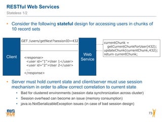 RESTful Web Services
73
Stateless 1/2
• Consider the following stateful design for accessing users in chunks of
10 record sets
Web
Service
Client
GET /users/getNext?sessionID=432
<response>
<user id="1">User 1</user>
<user id="2">User 2</user>
….
</response>
currentChunk =  
getCurrentChunkForUser(432);
updateChunk(currentChunk,432);
return currentChunk;
• Server must hold current state and client/server must use session
mechanism in order to allow correct correlation to current state
• Bad for clustered environments (session data synchronization across cluster)
• Session overhead can become an issue (memory consumption)
• java.io.NotSerializableException issues (in case of bad session design)
 
