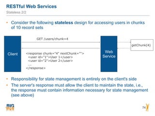 RESTful Web Services
74
Stateless 2/2
• Consider the following stateless design for accessing users in chunks
of 10 record sets
Web
Service
Client
GET /users/chunk=4
<response chunk="4" nextChunk="">
<user id="1">User 1</user>
<user id="2">User 2</user>
….
</response>
getChunk(4)
• Responsibility for state management is entirely on the client's side
• The server's response must allow the client to maintain the state, i.e.,
the response must contain information necessary for state management
(see above)
 