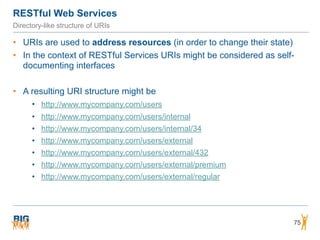 RESTful Web Services
75
Directory-like structure of URIs
• URIs are used to address resources (in order to change their state)
• In the context of RESTful Services URIs might be considered as self-
documenting interfaces
• A resulting URI structure might be
• http://www.mycompany.com/users
• http://www.mycompany.com/users/internal
• http://www.mycompany.com/users/internal/34
• http://www.mycompany.com/users/external
• http://www.mycompany.com/users/external/432
• http://www.mycompany.com/users/external/premium
• http://www.mycompany.com/users/external/regular
 