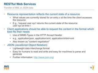 RESTful Web Services
76
Transfer of XML or JSON data
• Resource representation reflects the current state of a resource
• What values are currently stored for an entry x at the time the client accesses
the resource
• E.g., 'request user xyz' returns the current state of the resource  
user xyz at time t
• Client applications should be able to request the content in the format which
best fits their needs
• Use of MIME-Types in the HTTP Accept Header
• e.g., application/json, application/xml, application/xhtml+xml
• Also known as "content negotiation"
• JSON (JavaScript Object Notation)
• Lightweight data interchange format
• Easy for humans to read and write and easy for machines to parse and
generate
• Further information: http://www.json.org/
 