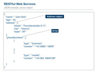 RESTful Web Services
77
JSON example: person object
{
"name" : "John Doe",
"age" : 43,
"address" : {
"street" : "Favoritenstraße 9-11",
"city" : "Vienna",
"state": "AT"
},
"phoneNumbers" : [
{
"type" : "business",
"number" : "+43 58801 18800"
},
{
"type" : "mobile",
"number" : "+43 664 18800188"
}
]
}
Address object
Array
 