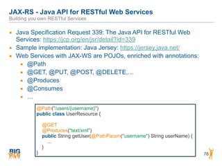 JAX-RS - Java API for RESTful Web Services 
Building you own RESTful Services
78
▪ Java Specification Request 339: The Java API for RESTful Web
Services: https://jcp.org/en/jsr/detail?id=339
▪ Sample implementation: Java Jersey: https://jersey.java.net/
▪ Web Services with JAX-WS are POJOs, enriched with annotations:
▪ @Path
▪ @GET, @PUT, @POST, @DELETE,…
▪ @Produces
▪ @Consumes
▪ …
@Path("/users/{username}")
public class UserResource {
@GET
@Produces("text/xml")
public String getUser(@PathParam("username") String userName) {
...
}
}
 
