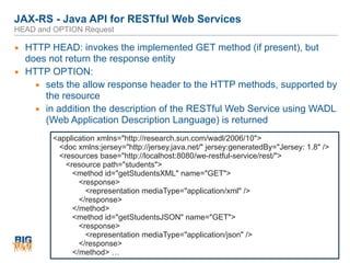 JAX-RS - Java API for RESTful Web Services 
HEAD and OPTION Request
79
▪ HTTP HEAD: invokes the implemented GET method (if present), but
does not return the response entity
▪ HTTP OPTION:
▪ sets the allow response header to the HTTP methods, supported by
the resource
▪ in addition the description of the RESTful Web Service using WADL
(Web Application Description Language) is returned
<application xmlns="http://research.sun.com/wadl/2006/10">
<doc xmlns:jersey="http://jersey.java.net/" jersey:generatedBy="Jersey: 1.8" />
<resources base="http://localhost:8080/we-restful-service/rest/">
<resource path="students">
<method id="getStudentsXML" name="GET">
<response>
<representation mediaType="application/xml" />
</response>
</method>
<method id="getStudentsJSON" name="GET">
<response>
<representation mediaType="application/json" />
</response>
</method> …
 