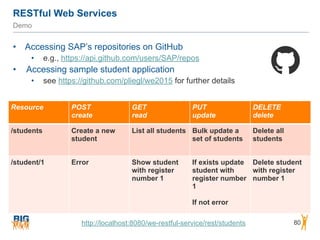 RESTful Web Services
80
Demo
• Accessing SAP’s repositories on GitHub
• e.g., https://api.github.com/users/SAP/repos
• Accessing sample student application
• see https://github.com/pliegl/we2015 for further details
Resource POST 
create
GET 
read
PUT
update
DELETE
delete
/students Create a new
student
List all students Bulk update a
set of students
Delete all
students
/student/1 Error Show student
with register
number 1
If exists update
student with
register number
1
If not error
Delete student
with register
number 1
http://localhost:8080/we-restful-service/rest/students
 