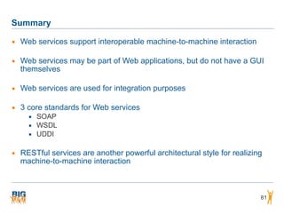 Summary
▪ Web services support interoperable machine-to-machine interaction
▪ Web services may be part of Web applications, but do not have a GUI
themselves
▪ Web services are used for integration purposes
▪ 3 core standards for Web services
▪ SOAP
▪ WSDL
▪ UDDI
▪ RESTful services are another powerful architectural style for realizing
machine-to-machine interaction
81
 