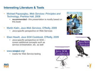 Interesting Literature & Tools
82
• Michael Papazoglou, Web Services: Principles and
Technology, Prentice Hall, 2008
• recommended - this presentation is mostly based on
this book
• Martin Kalin, Java Web Services, O'Reilly, 2009
• Java-specific perspective on Web Services
• Eben Hewitt, Java SOA Cookbook, O'Reilly, 2009
• Java-specific perspective on SOA –  
covers additional concepts such as  
service orchestration, etc. as well
• www.soapui.org/
• Useful for Web Service testing
 