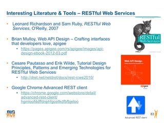 Interesting Literature & Tools – RESTful Web Services
83
• Leonard Richardson and Sam Ruby, RESTful Web
Services, O'Reilly, 2007
• Brian Mulloy, Web API Design – Crafting interfaces
that developers love, apigee
• https://pages.apigee.com/rs/apigee/images/api-
design-ebook-2012-03.pdf
• Cesare Pautasso and Erik Wilde, Tutorial Design
Principles, Patterns and Emerging Technologies for
RESTful Web Services
• http://dret.net/netdret/docs/rest-icwe2010/
• Google Chrome Advanced REST client
• https://chrome.google.com/webstore/detail/
advanced-rest-client/
hgmloofddffdnphfgcellkdfbfbjeloo
 