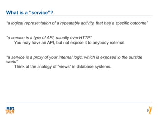 What is a “service”?
9
“a logical representation of a repeatable activity, that has a specific outcome”
“a service is a type of API, usually over HTTP”
You may have an API, but not expose it to anybody external.
“a service is a proxy of your internal logic, which is exposed to the outside
world”
Think of the analogy of “views” in database systems.
 
