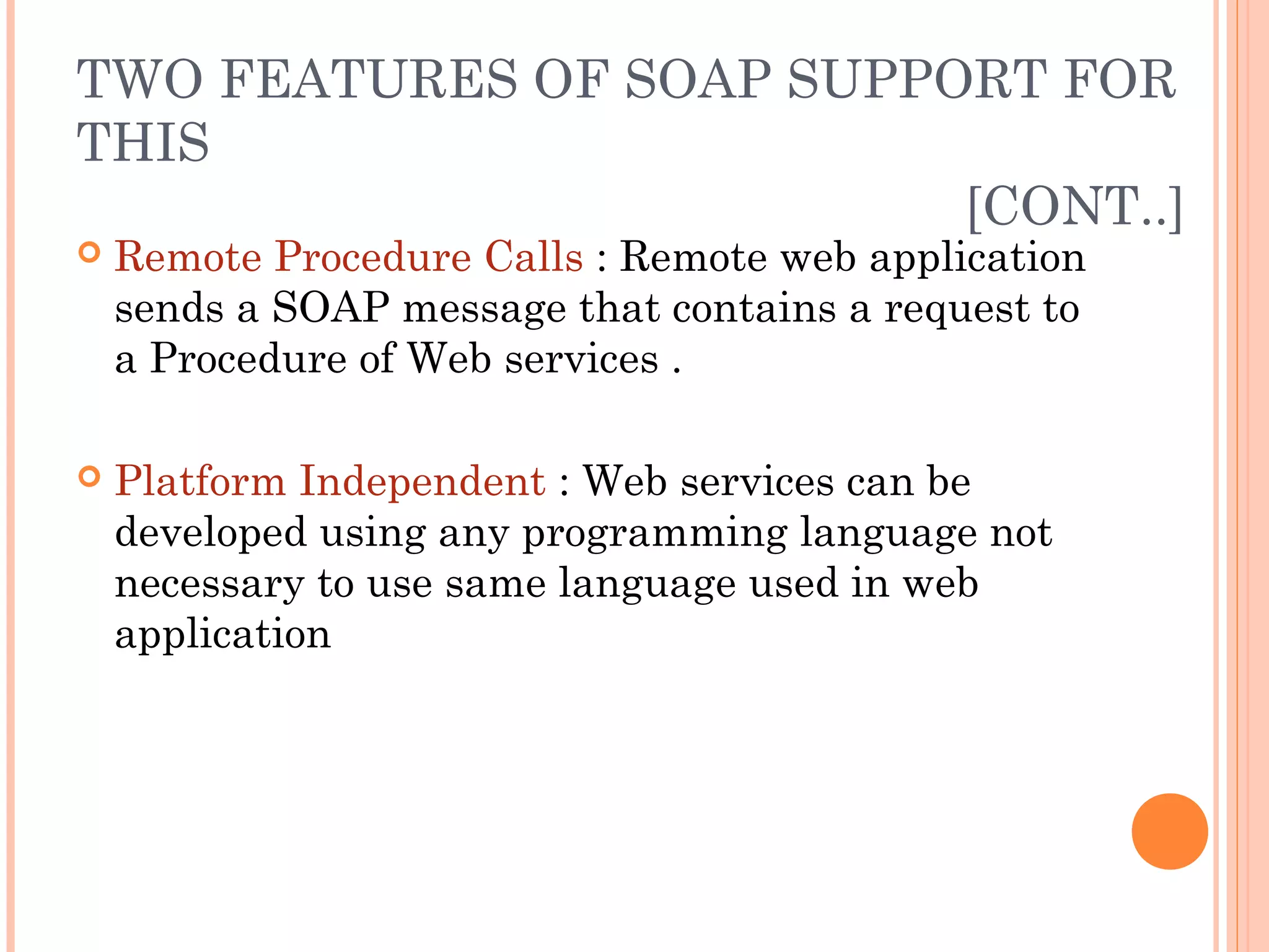 TWO FEATURES OF SOAP SUPPORT FOR 
THIS 
[CONT..] 
 Remote Procedure Calls : Remote web application 
sends a SOAP message that contains a request to 
a Procedure of Web services . 
 Platform Independent : Web services can be 
developed using any programming language not 
necessary to use same language used in web 
application 
 