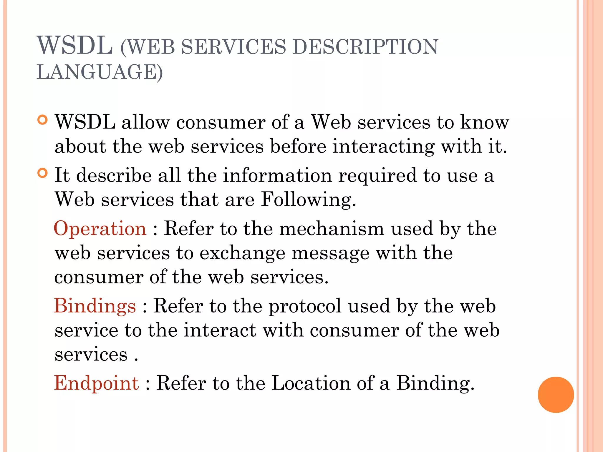 WSDL (WEB SERVICES DESCRIPTION 
LANGUAGE) 
 WSDL allow consumer of a Web services to know 
about the web services before interacting with it. 
 It describe all the information required to use a 
Web services that are Following. 
Operation : Refer to the mechanism used by the 
web services to exchange message with the 
consumer of the web services. 
Bindings : Refer to the protocol used by the web 
service to the interact with consumer of the web 
services . 
Endpoint : Refer to the Location of a Binding. 
 