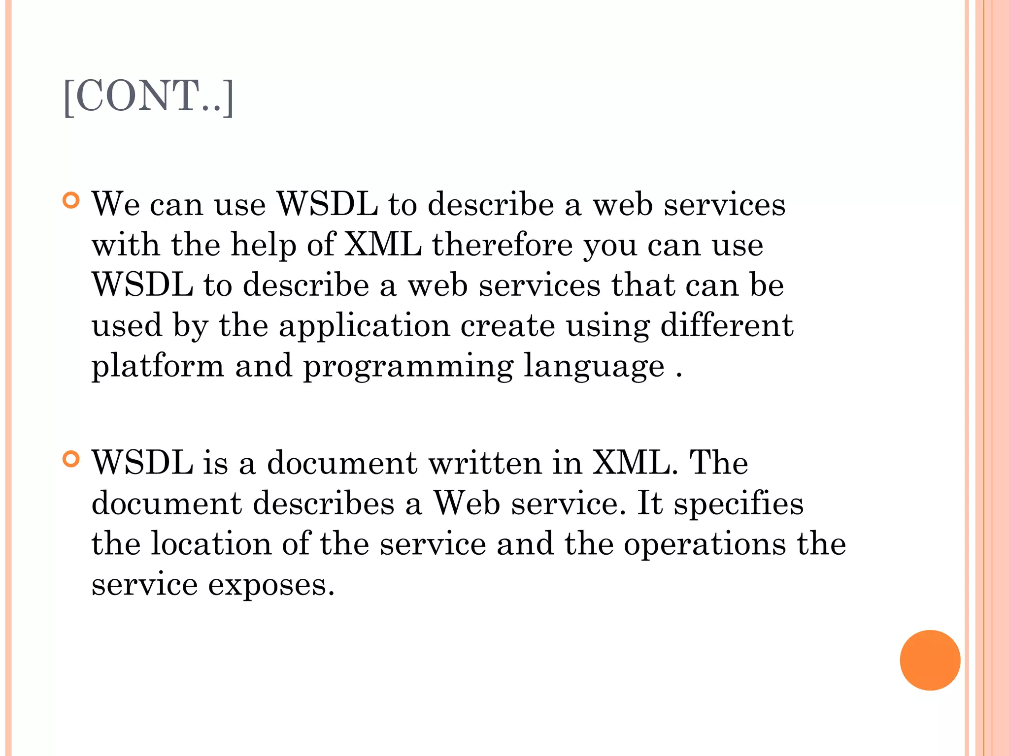 [CONT..] 
 We can use WSDL to describe a web services 
with the help of XML therefore you can use 
WSDL to describe a web services that can be 
used by the application create using different 
platform and programming language . 
 WSDL is a document written in XML. The 
document describes a Web service. It specifies 
the location of the service and the operations the 
service exposes. 
 