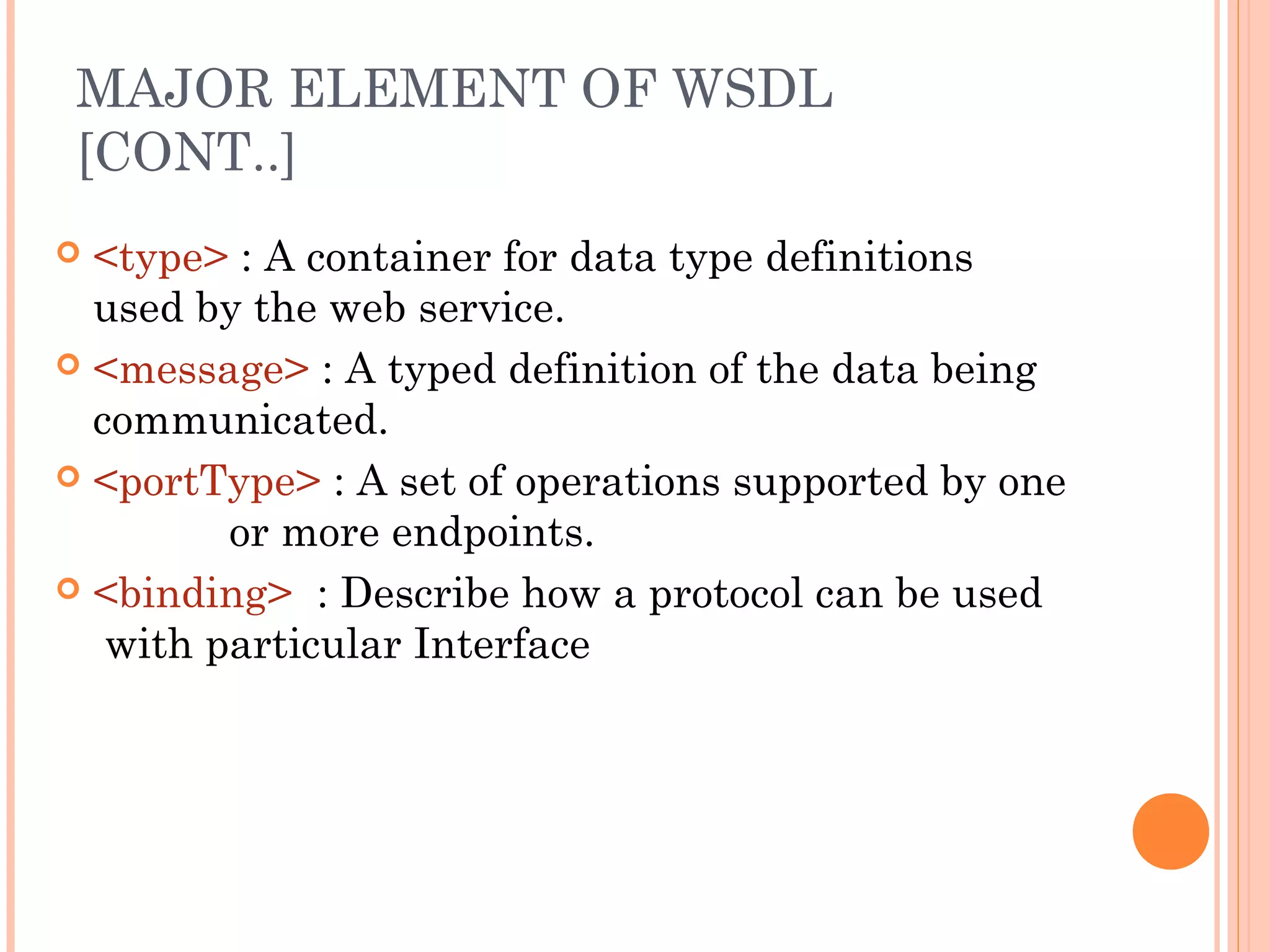 MAJOR ELEMENT OF WSDL 
[CONT..] 
 <type> : A container for data type definitions 
used by the web service. 
 <message> : A typed definition of the data being 
communicated. 
 <portType> : A set of operations supported by one 
or more endpoints. 
 <binding> : Describe how a protocol can be used 
with particular Interface 
 