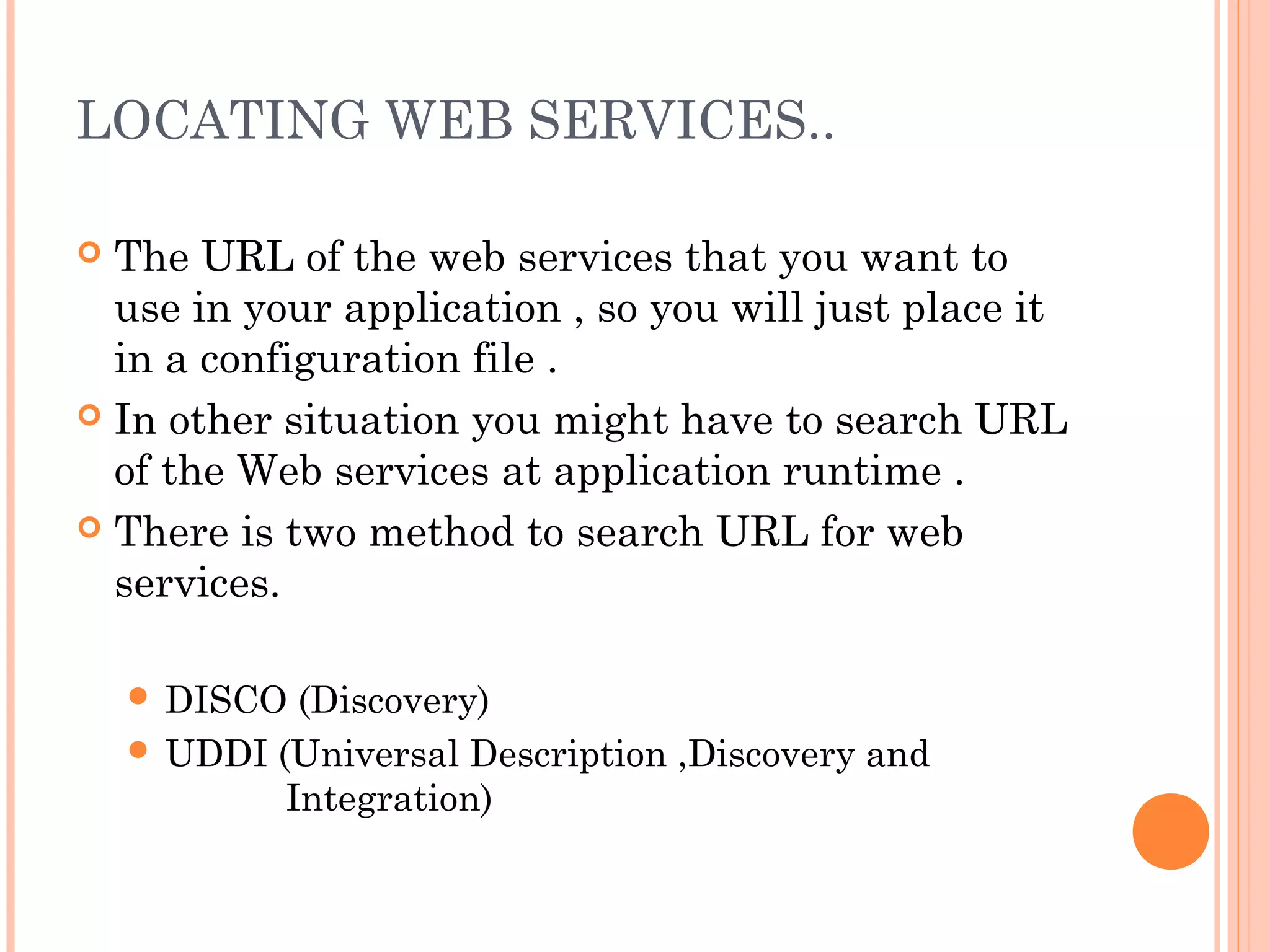 LOCATING WEB SERVICES.. 
 The URL of the web services that you want to 
use in your application , so you will just place it 
in a configuration file . 
 In other situation you might have to search URL 
of the Web services at application runtime . 
 There is two method to search URL for web 
services. 
 DISCO (Discovery) 
 UDDI (Universal Description ,Discovery and 
Integration) 
 
