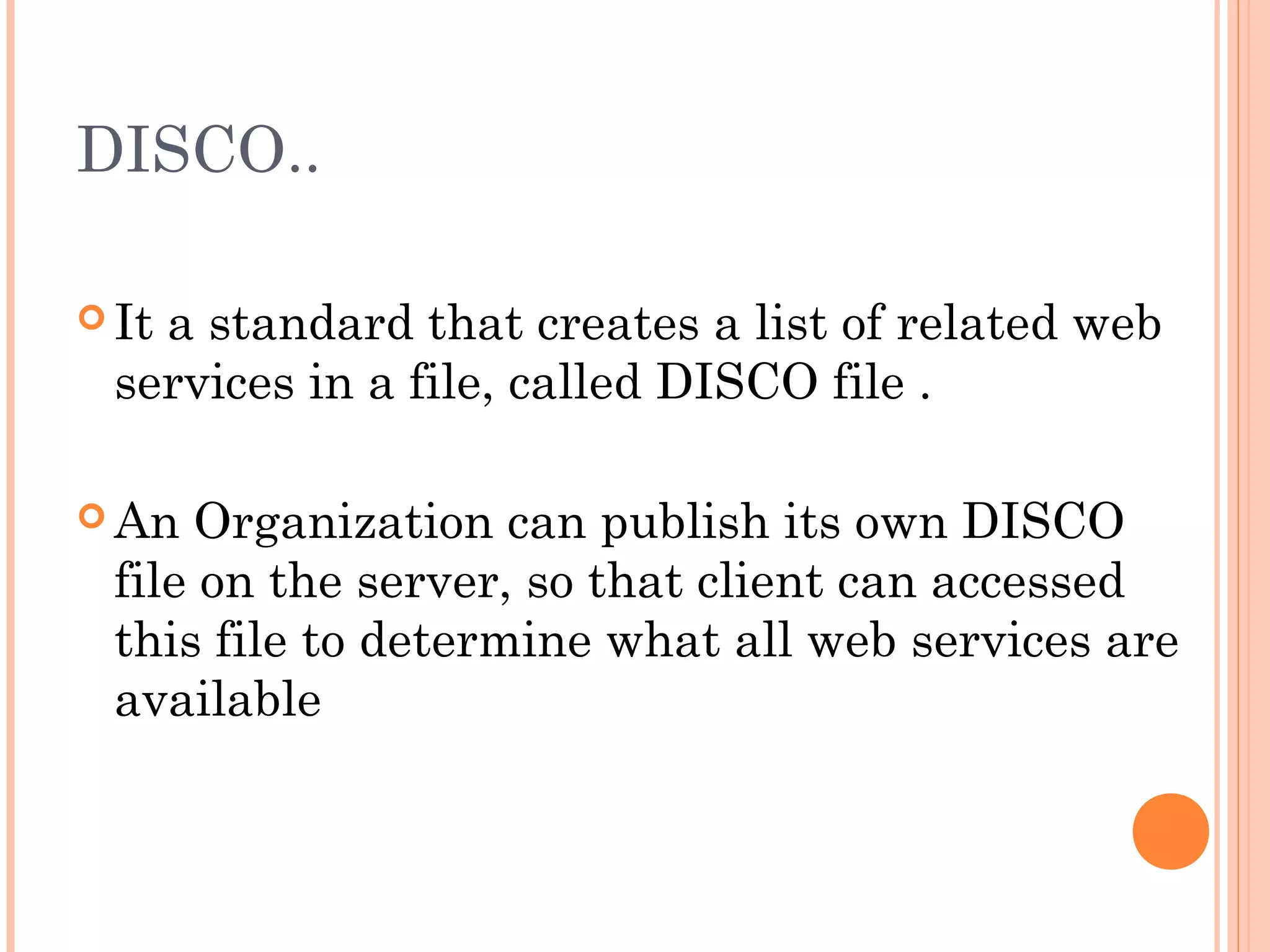DISCO.. 
It a standard that creates a list of related web 
services in a file, called DISCO file . 
An Organization can publish its own DISCO 
file on the server, so that client can accessed 
this file to determine what all web services are 
available 
 
