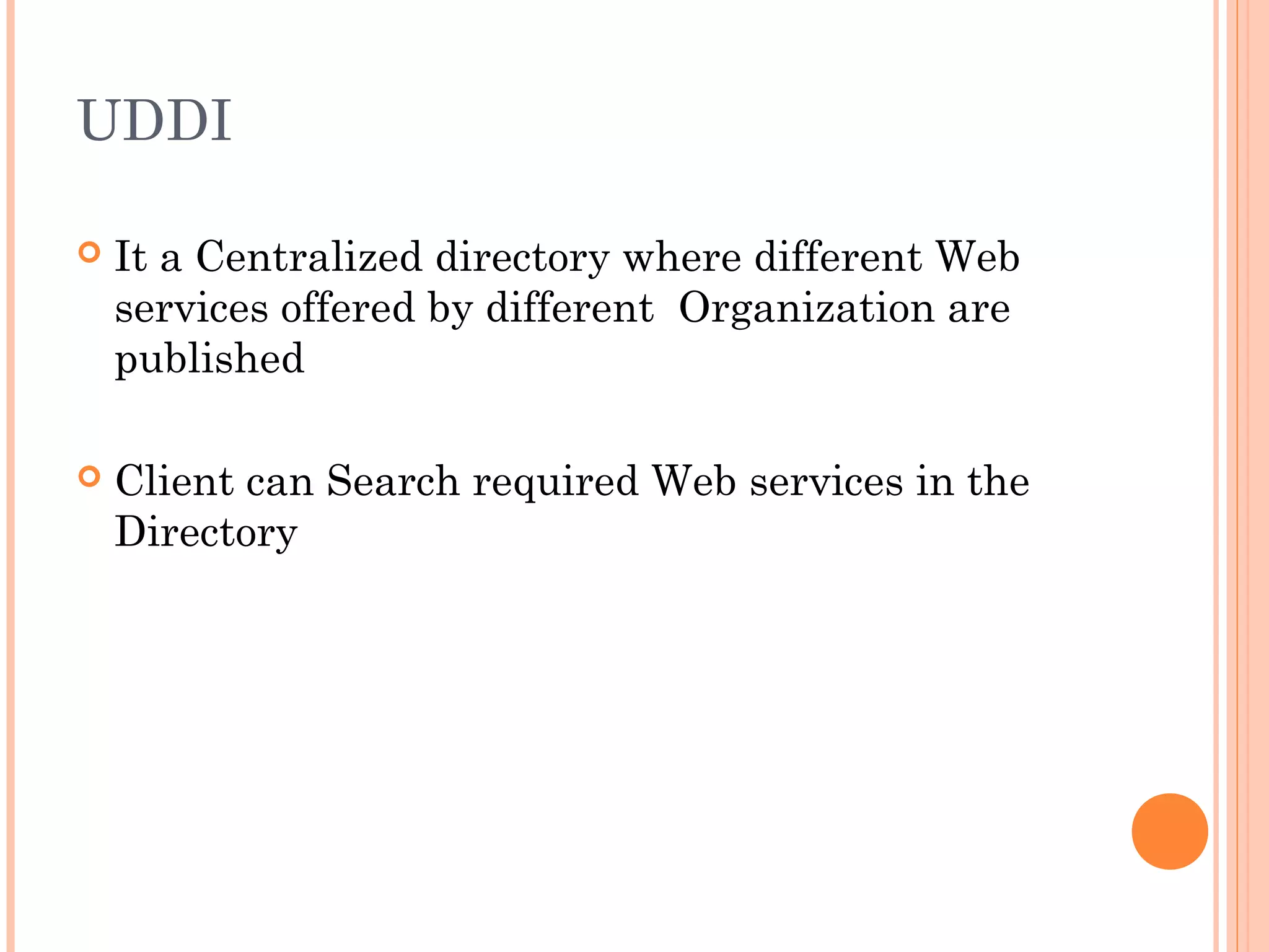 UDDI 
 It a Centralized directory where different Web 
services offered by different Organization are 
published 
 Client can Search required Web services in the 
Directory 
 